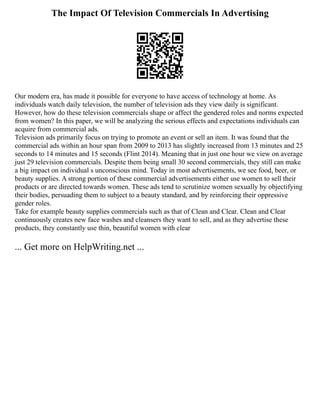 The Impact Of Television Commercials In Advertising
Our modern era, has made it possible for everyone to have access of technology at home. As
individuals watch daily television, the number of television ads they view daily is significant.
However, how do these television commercials shape or affect the gendered roles and norms expected
from women? In this paper, we will be analyzing the serious effects and expectations individuals can
acquire from commercial ads.
Television ads primarily focus on trying to promote an event or sell an item. It was found that the
commercial ads within an hour span from 2009 to 2013 has slightly increased from 13 minutes and 25
seconds to 14 minutes and 15 seconds (Flint 2014). Meaning that in just one hour we view on average
just 29 television commercials. Despite them being small 30 second commercials, they still can make
a big impact on individual s unconscious mind. Today in most advertisements, we see food, beer, or
beauty supplies. A strong portion of these commercial advertisements either use women to sell their
products or are directed towards women. These ads tend to scrutinize women sexually by objectifying
their bodies, persuading them to subject to a beauty standard, and by reinforcing their oppressive
gender roles.
Take for example beauty supplies commercials such as that of Clean and Clear. Clean and Clear
continuously creates new face washes and cleansers they want to sell, and as they advertise these
products, they constantly use thin, beautiful women with clear
... Get more on HelpWriting.net ...
 