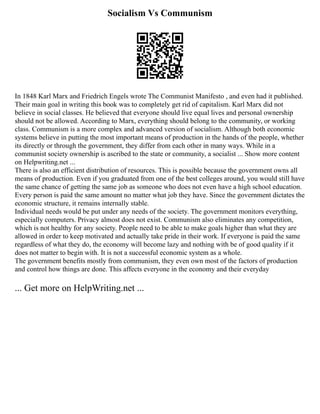 Socialism Vs Communism
In 1848 Karl Marx and Friedrich Engels wrote The Communist Manifesto , and even had it published.
Their main goal in writing this book was to completely get rid of capitalism. Karl Marx did not
believe in social classes. He believed that everyone should live equal lives and personal ownership
should not be allowed. According to Marx, everything should belong to the community, or working
class. Communism is a more complex and advanced version of socialism. Although both economic
systems believe in putting the most important means of production in the hands of the people, whether
its directly or through the government, they differ from each other in many ways. While in a
communist society ownership is ascribed to the state or community, a socialist ... Show more content
on Helpwriting.net ...
There is also an efficient distribution of resources. This is possible because the government owns all
means of production. Even if you graduated from one of the best colleges around, you would still have
the same chance of getting the same job as someone who does not even have a high school education.
Every person is paid the same amount no matter what job they have. Since the government dictates the
economic structure, it remains internally stable.
Individual needs would be put under any needs of the society. The government monitors everything,
especially computers. Privacy almost does not exist. Communism also eliminates any competition,
which is not healthy for any society. People need to be able to make goals higher than what they are
allowed in order to keep motivated and actually take pride in their work. If everyone is paid the same
regardless of what they do, the economy will become lazy and nothing with be of good quality if it
does not matter to begin with. It is not a successful economic system as a whole.
The government benefits mostly from communism, they even own most of the factors of production
and control how things are done. This affects everyone in the economy and their everyday
... Get more on HelpWriting.net ...
 