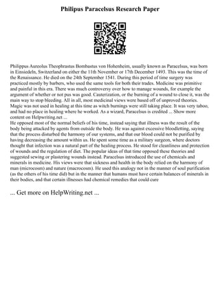Philipus Paracelsus Research Paper
Philippus Aureolus Theophrastus Bombastus von Hohenheim, usually known as Paracelsus, was born
in Einsiedeln, Switzerland on either the 11th November or 17th December 1493. This was the time of
the Renaissance. He died on the 24th September 1541. During this period of time surgery was
practiced mostly by barbers, who used the same tools for both their trades. Medicine was primitive
and painful in this era. There was much controversy over how to manage wounds, for example the
argument of whether or not pus was good. Cauterization, or the burning of a wound to close it, was the
main way to stop bleeding. All in all, most medicinal views were based off of unproved theories.
Magic was not used in healing at this time as witch burnings were still taking place. It was very taboo,
and had no place in healing where he worked. As a wizard, Paracelsus is credited ... Show more
content on Helpwriting.net ...
He opposed most of the normal beliefs of his time, instead saying that illness was the result of the
body being attacked by agents from outside the body. He was against excessive bloodletting, saying
that the process disturbed the harmony of our systems, and that our blood could not be purified by
having decreasing the amount within us. He spent some time as a military surgeon, where doctors
thought that infection was a natural part of the healing process. He stood for cleanliness and protection
of wounds and the regulation of diet. The popular ideas of that time opposed these theories and
suggested sewing or plastering wounds instead. Paracelsus introduced the use of chemicals and
minerals in medicine. His views were that sickness and health in the body relied on the harmony of
man (microcosm) and nature (macrocosm). He used this analogy not in the manner of soul purification
(as the others of his time did) but in the manner that humans must have certain balances of minerals in
their bodies, and that certain illnesses had chemical remedies that could cure
... Get more on HelpWriting.net ...
 