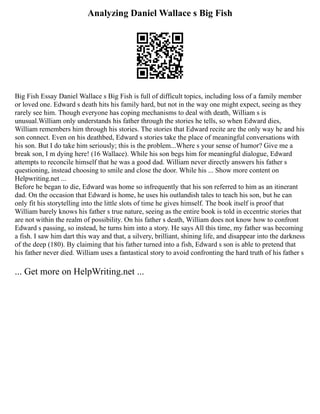 Analyzing Daniel Wallace s Big Fish
Big Fish Essay Daniel Wallace s Big Fish is full of difficult topics, including loss of a family member
or loved one. Edward s death hits his family hard, but not in the way one might expect, seeing as they
rarely see him. Though everyone has coping mechanisms to deal with death, William s is
unusual.William only understands his father through the stories he tells, so when Edward dies,
William remembers him through his stories. The stories that Edward recite are the only way he and his
son connect. Even on his deathbed, Edward s stories take the place of meaningful conversations with
his son. But I do take him seriously; this is the problem...Where s your sense of humor? Give me a
break son, I m dying here! (16 Wallace). While his son begs him for meaningful dialogue, Edward
attempts to reconcile himself that he was a good dad. William never directly answers his father s
questioning, instead choosing to smile and close the door. While his ... Show more content on
Helpwriting.net ...
Before he began to die, Edward was home so infrequently that his son referred to him as an itinerant
dad. On the occasion that Edward is home, he uses his outlandish tales to teach his son, but he can
only fit his storytelling into the little slots of time he gives himself. The book itself is proof that
William barely knows his father s true nature, seeing as the entire book is told in eccentric stories that
are not within the realm of possibility. On his father s death, William does not know how to confront
Edward s passing, so instead, he turns him into a story. He says All this time, my father was becoming
a fish. I saw him dart this way and that, a silvery, brilliant, shining life, and disappear into the darkness
of the deep (180). By claiming that his father turned into a fish, Edward s son is able to pretend that
his father never died. William uses a fantastical story to avoid confronting the hard truth of his father s
... Get more on HelpWriting.net ...
 