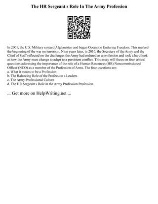 The HR Sergeant s Role In The Army Profession
In 2001, the U.S. Military entered Afghanistan and began Operation Enduring Freedom. This marked
the beginning of the war on terrorism. Nine years later, in 2010, the Secretary of the Army and the
Chief of Staff reflected on the challenges the Army had endured as a profession and took a hard look
at how the Army must change to adapt to a persistent conflict. This essay will focus on four critical
questions addressing the importance of the role of a Human Resources (HR) Noncommissioned
Officer (NCO) as a member of the Profession of Arms. The four questions are:
a. What it means to be a Profession
b. The Balancing Role of the Profession s Leaders
c. The Army Professional Culture
d. The HR Sergeant s Role in the Army Profession Profession
... Get more on HelpWriting.net ...
 