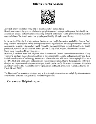Ottawa Charter Analysis
As we all know, health has being one of essential part of human being.
Health promotion is the process of allowing people to control, manage and improve their health by
accesses on a social and cultural understanding of health and illness. Health promotion is not just the
responsibility of the health sector, but goes beyond healthy lifestyles to wellbeing.
In November 1986, the first International Conference on Health Promotion was held in Ottawa. And
they launched a number of actions among international organisations, national governments and local
communities to achieve the goal of Health For All by the year 2000 and beyond through better health
promotion, which is called Ottawa Charter . (WHO, 2009) After 20 years, since Ottawa Charter ...
Show more content on Helpwriting.net ...
However, it has been more than 25 years, since it announced. (Health Promotion International, 2011)
The world has been changed significantly as in environmentally, socially and economically and these
include development of technology, occurrences of new diseases which can threaten people lives such
as HIV/ AIDS and Ebola virus and prominent change in population. Due to theses reasons, reflective
changes are requires developing new strategies, which can be useful. Moreover continuous investment
and observation will be required to improve prevention and health promotion. (Canadian Journal of
Public Health, 2008)
The Bangkok Charter content contains may action strategies, commitments and pledges to address the
determinants of health in a globalised world through health
... Get more on HelpWriting.net ...
 