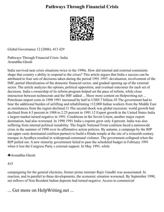 Pathways Through Financial Crisis
Global Governance 12 (2006), 413 429
Pathways Through Financial Crisis: India
Arunabha Ghosh
India survived near crisis situations twice in the 1990s. How did internal and external constraints
shape that country s ability to respond to the crises? This article argues that India s success can be
attributed to four sets of decisions taken during the period 1991 1997: devaluation, involvement of the
IMF, partial liberalization of the domestic financial sector, and gradual opening up of the external
sector. The article analyzes the options, political opposition, and eventual outcomes for each set of
decisions. India s ownership of its reform program helped set the pace of reform, while close
interaction between technocrats and the IMF added ... Show more content on Helpwriting.net ...
Petroleum import costs in 1990 1991 increased by half to US$5.7 billion.10 The government had to
bear the additional burden of airlifting and rehabilitating 112,000 Indian workers from the Middle East
as remittances from the region declined.11 The second shock was global recession: world growth had
declined from 4.5 percent in 1988 to 2.25 percent in 1991.12 Export growth in the United States India
s largest market turned negative in 1991. Conditions in the Soviet Union, another major export
destination, had also worsened. In 1990 1991 India s exports grew only 4 percent. India was also
suffering from internal political instability. The fragile National Front coalition faced a nationwide
crisis in the summer of 1990 over its affirmative action policies. By autumn, a campaign by the BJP
(an upper caste dominated coalition partner) to build a Hindu temple at the site of a sixteenth century
mosque in Ayodhya resulted in widespread communal violence. The government collapsed when the
BJP pulled out. A new minority government failed to pass the scheduled budget in February 1991
when it lost the Congress Party s external support. In May 1991, while
Arunabha Ghosh
415
campaigning for the general elections, former prime minister Rajiv Gandhi was assassinated. In
reaction, and in parallel to these developments, the economic situation worsened. By September 1990,
net inflows of Non Resident Indian deposits had turned negative. Access to commercial
... Get more on HelpWriting.net ...
 