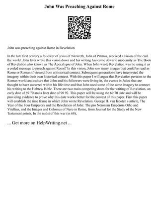John Was Preaching Against Rome
John was preaching against Rome in Revelation
In the late first century a follower of Jesus of Nazareth, John of Patmos, received a vision of the end
the world. John later wrote this vision down and his writing has come down to modernity as The Book
of Revelation also known as The Apocalypse of John. When John wrote Revelation was he using it as
a coded message to preach against Rome? In this vision, John saw many images that could be read as
Rome or Roman if viewed from a historical context. Subsequent generations have interpreted the
imagery within their own historical context. With this paper I will argue that Revelation pertains to the
Roman world and culture that John and his followers were living in, the events in Judea that are
thought to have occurred within his life time and that John used some of the same imagery to connect
his writing to the Hebrew Bible. There are two main competing dates for the writing of Revelation, an
early date of 69 70 and a later date of 90 92. This paper will be using the 69 70 date and will be
providing evidence to prove why this date works better for the context of this paper. First this paper
will establish the time frame in which John wrote Revelation. George H. van Kooten s article, The
Year of the Four Emperors and the Revelation of John: The pro Neronian Emperors Otho and
Vitellius, and the Images and Colossus of Nero in Rome, from Journal for the Study of the New
Testament points, In the midst of this war (in 68),
... Get more on HelpWriting.net ...
 
