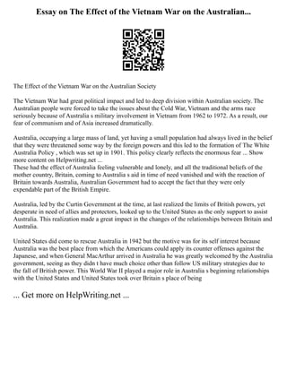 Essay on The Effect of the Vietnam War on the Australian...
The Effect of the Vietnam War on the Australian Society
The Vietnam War had great political impact and led to deep division within Australian society. The
Australian people were forced to take the issues about the Cold War, Vietnam and the arms race
seriously because of Australia s military involvement in Vietnam from 1962 to 1972. As a result, our
fear of communism and of Asia increased dramatically.
Australia, occupying a large mass of land, yet having a small population had always lived in the belief
that they were threatened some way by the foreign powers and this led to the formation of The White
Australia Policy , which was set up in 1901. This policy clearly reflects the enormous fear ... Show
more content on Helpwriting.net ...
These had the effect of Australia feeling vulnerable and lonely, and all the traditional beliefs of the
mother country, Britain, coming to Australia s aid in time of need vanished and with the reaction of
Britain towards Australia, Australian Government had to accept the fact that they were only
expendable part of the British Empire.
Australia, led by the Curtin Government at the time, at last realized the limits of British powers, yet
desperate in need of allies and protectors, looked up to the United States as the only support to assist
Australia. This realization made a great impact in the changes of the relationships between Britain and
Australia.
United States did come to rescue Australia in 1942 but the motive was for its self interest because
Australia was the best place from which the Americans could apply its counter offenses against the
Japanese, and when General MacArthur arrived in Australia he was greatly welcomed by the Australia
government, seeing as they didn t have much choice other than follow US military strategies due to
the fall of British power. This World War II played a major role in Australia s beginning relationships
with the United States and United States took over Britain s place of being
... Get more on HelpWriting.net ...
 