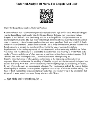 Rhetorical Analysis Of Mercy For Leopold And Loeb
Mercy for Leopold and Loeb: A Rhetorical Analysis
Clarence Darrow was a corporate lawyer who defended several high profile cases. One of his biggest
was the Leopold and Loeb murder trial. In this case Darrow defended two young men, Nathan
Leopold Jr. and Richard Loeb, (commonly referred to as Leopold and Loeb) who confessed to
murdering Bobby Franks. The men believed their high intellects afforded them the ability to commit
what is commonly referred to as the perfect crime, and some speculated that it was a thrill kill. Loeb
confessed to the crime and Leopold soon followed. Due to these circumstances, Darrow s defense was
based primarily to mitigate the punishment from Capital by way of hanging, to indefinite
imprisonment. In the closing arguments, his use of ethos and pathos was strong and obvious. Pathos
was mixed with recent history (it is assumed by this author that he is referring to World War I, as he
spoke of Europe) and the use of ethos was used several times with references to the American Civil
War and how crime rates skyrocketed, ... Show more content on Helpwriting.net ...
It can be noted by his use of ethos, pathos, and memoria at the beginning and throughout his
argument. These would ask that the shedding of blood be stopped, and that the normal feelings of man
resume their sway. With that, Darrow was not only influencing the judge, but influencing the public,
by way of press. Lawyers are showman and salesman. They must present and sell the concept that the
client is guilty or innocent. In the argument, he pointed out concepts of what war teaches society; The
tales of death were in their homes; their playgrounds; their schools; they were in the newspapers that
they read; it was a part of a common frenzy what was a life? It was
... Get more on HelpWriting.net ...
 
