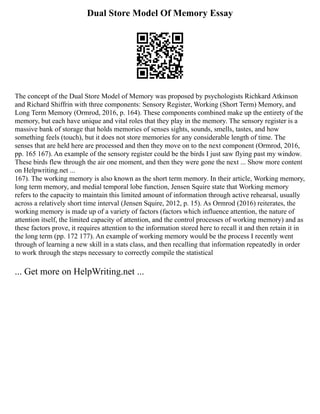 Dual Store Model Of Memory Essay
The concept of the Dual Store Model of Memory was proposed by psychologists Richkard Atkinson
and Richard Shiffrin with three components: Sensory Register, Working (Short Term) Memory, and
Long Term Memory (Ormrod, 2016, p. 164). These components combined make up the entirety of the
memory, but each have unique and vital roles that they play in the memory. The sensory register is a
massive bank of storage that holds memories of senses sights, sounds, smells, tastes, and how
something feels (touch), but it does not store memories for any considerable length of time. The
senses that are held here are processed and then they move on to the next component (Ormrod, 2016,
pp. 165 167). An example of the sensory register could be the birds I just saw flying past my window.
These birds flew through the air one moment, and then they were gone the next ... Show more content
on Helpwriting.net ...
167). The working memory is also known as the short term memory. In their article, Working memory,
long term memory, and medial temporal lobe function, Jensen Squire state that Working memory
refers to the capacity to maintain this limited amount of information through active rehearsal, usually
across a relatively short time interval (Jensen Squire, 2012, p. 15). As Ormrod (2016) reiterates, the
working memory is made up of a variety of factors (factors which influence attention, the nature of
attention itself, the limited capacity of attention, and the control processes of working memory) and as
these factors prove, it requires attention to the information stored here to recall it and then retain it in
the long term (pp. 172 177). An example of working memory would be the process I recently went
through of learning a new skill in a stats class, and then recalling that information repeatedly in order
to work through the steps necessary to correctly compile the statistical
... Get more on HelpWriting.net ...
 