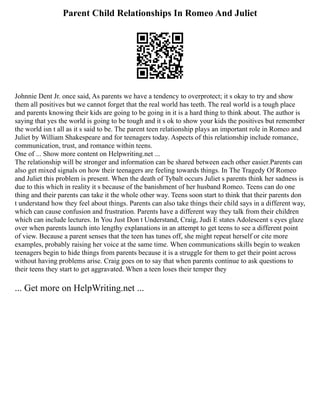 Parent Child Relationships In Romeo And Juliet
Johnnie Dent Jr. once said, As parents we have a tendency to overprotect; it s okay to try and show
them all positives but we cannot forget that the real world has teeth. The real world is a tough place
and parents knowing their kids are going to be going in it is a hard thing to think about. The author is
saying that yes the world is going to be tough and it s ok to show your kids the positives but remember
the world isn t all as it s said to be. The parent teen relationship plays an important role in Romeo and
Juliet by William Shakespeare and for teenagers today. Aspects of this relationship include romance,
communication, trust, and romance within teens.
One of ... Show more content on Helpwriting.net ...
The relationship will be stronger and information can be shared between each other easier.Parents can
also get mixed signals on how their teenagers are feeling towards things. In The Tragedy Of Romeo
and Juliet this problem is present. When the death of Tybalt occurs Juliet s parents think her sadness is
due to this which in reality it s because of the banishment of her husband Romeo. Teens can do one
thing and their parents can take it the whole other way. Teens soon start to think that their parents don
t understand how they feel about things. Parents can also take things their child says in a different way,
which can cause confusion and frustration. Parents have a different way they talk from their children
which can include lectures. In You Just Don t Understand, Craig, Judi E states Adolescent s eyes glaze
over when parents launch into lengthy explanations in an attempt to get teens to see a different point
of view. Because a parent senses that the teen has tunes off, she might repeat herself or cite more
examples, probably raising her voice at the same time. When communications skills begin to weaken
teenagers begin to hide things from parents because it is a struggle for them to get their point across
without having problems arise. Craig goes on to say that when parents continue to ask questions to
their teens they start to get aggravated. When a teen loses their temper they
... Get more on HelpWriting.net ...
 