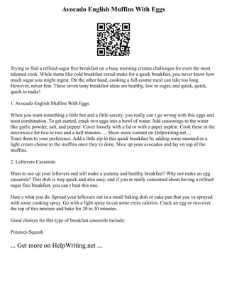 Avocado English Muffins With Eggs
Trying to find a refined sugar free breakfast on a busy morning creates challenges for even the most
talented cook. While items like cold breakfast cereal make for a quick breakfast, you never know how
much sugar you might ingest. On the other hand, cooking a full course meal can take too long.
However, never fear. These seven tasty breakfast ideas are healthy, low in sugar, and quick, quick,
quick to make!
1. Avocado English Muffins With Eggs
When you want something a little hot and a little savory, you really can t go wrong with this eggs and
toast combination. To get started, crack two eggs into a bowl of water. Add seasonings to the water
like garlic powder, salt, and pepper. Cover loosely with a lid or with a paper napkin. Cook these in the
microwave for two to two and a half minutes. ... Show more content on Helpwriting.net ...
Toast them to your preference. Add a little zip to this quick breakfast by adding some mustard or a
light cream cheese to the muffins once they re done. Slice up your avocados and lay on top of the
muffins.
2. Leftovers Casserole
Want to use up your leftovers and still make a yummy and healthy breakfast? Why not make an egg
casserole? This dish is way quick and also easy, and if you re really concerned about having a refined
sugar free breakfast, you can t beat this one.
Here s what you do. Spread your leftovers out in a small baking dish or cake pan that you ve sprayed
with some cooking spray. Go with a light spray to cut some extra calories. Crack an egg or two over
the top of this mixture and bake for 20 to 30 minutes.
Good choices for this type of breakfast casserole include:
Potatoes Squash
... Get more on HelpWriting.net ...
 
