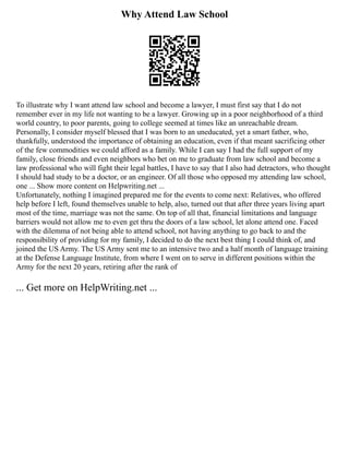 Why Attend Law School
To illustrate why I want attend law school and become a lawyer, I must first say that I do not
remember ever in my life not wanting to be a lawyer. Growing up in a poor neighborhood of a third
world country, to poor parents, going to college seemed at times like an unreachable dream.
Personally, I consider myself blessed that I was born to an uneducated, yet a smart father, who,
thankfully, understood the importance of obtaining an education, even if that meant sacrificing other
of the few commodities we could afford as a family. While I can say I had the full support of my
family, close friends and even neighbors who bet on me to graduate from law school and become a
law professional who will fight their legal battles, I have to say that I also had detractors, who thought
I should had study to be a doctor, or an engineer. Of all those who opposed my attending law school,
one ... Show more content on Helpwriting.net ...
Unfortunately, nothing I imagined prepared me for the events to come next: Relatives, who offered
help before I left, found themselves unable to help, also, turned out that after three years living apart
most of the time, marriage was not the same. On top of all that, financial limitations and language
barriers would not allow me to even get thru the doors of a law school, let alone attend one. Faced
with the dilemma of not being able to attend school, not having anything to go back to and the
responsibility of providing for my family, I decided to do the next best thing I could think of, and
joined the US Army. The US Army sent me to an intensive two and a half month of language training
at the Defense Language Institute, from where I went on to serve in different positions within the
Army for the next 20 years, retiring after the rank of
... Get more on HelpWriting.net ...
 