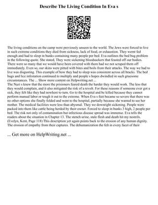 Describe The Living Condition In Eva s
The living conditions on the camp were previously unseen to the world. The Jews were forced to live
in such extreme conditions they died from sickness, lack of food, or exhaustion. They wernt fed
enough and had to sleep in bunks containing many people per bed. Eva outlines the bed bug problem
in the following quote. She stated, They were sickening bloodsuckers that feasted off our bodies.
There were so many that we would have been covered with them had we not scraped them off
immediately. Even so, our skins were pitted with bites and boils from their attacks. The way we had to
live was disgusting. This example of how they had to sleep was consistent across all bracks. The bed
bugs and lice infestation continued to multiply and people s hopes dwindled in such gruesome
circumstances. The ... Show more content on Helpwriting.net ...
The Nazi s knew that the more the prisioners feared death the harder they would work. The less that
they would complain, and it also mitigated the risk of a revolt. For these reasons if someone ever got a
sick, they felt like they had nowhere to turn. Go to the hospital and be killed because they cannot
perform manual labor or tough it out to the extreme. When Eva s feet became so severe that there was
no other options she finally folded and went to the hospital, partially because she wanted to see her
mother. The medical facilities were less than abysmal. They we downright sickening. People were
packed into them like cattle being herded by their owner. Forced to sleep in bunks 3 high, 2 people per
bed. The risk not only of contamination but infectious disease spread was immense. Eva tells the
readers about the situation in Chapter 13. The stench urine, stale flesh and death hit my nostrils.
(Evelyn, Kent, Page 118) This description yet again points back to the erosion of any human dignity.
The erosion of empathy from their captures. The dehumanization the felt in every facet of their
... Get more on HelpWriting.net ...
 