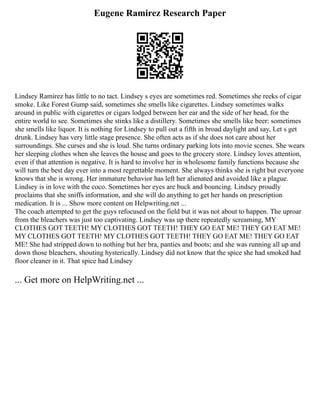 Eugene Ramirez Research Paper
Lindsey Ramirez has little to no tact. Lindsey s eyes are sometimes red. Sometimes she reeks of cigar
smoke. Like Forest Gump said, sometimes she smells like cigarettes. Lindsey sometimes walks
around in public with cigarettes or cigars lodged between her ear and the side of her head, for the
entire world to see. Sometimes she stinks like a distillery. Sometimes she smells like beer: sometimes
she smells like liquor. It is nothing for Lindsey to pull out a fifth in broad daylight and say, Let s get
drunk. Lindsey has very little stage presence. She often acts as if she does not care about her
surroundings. She curses and she is loud. She turns ordinary parking lots into movie scenes. She wears
her sleeping clothes when she leaves the house and goes to the grocery store. Lindsey loves attention,
even if that attention is negative. It is hard to involve her in wholesome family functions because she
will turn the best day ever into a most regrettable moment. She always thinks she is right but everyone
knows that she is wrong. Her immature behavior has left her alienated and avoided like a plague.
Lindsey is in love with the coco. Sometimes her eyes are buck and bouncing. Lindsey proudly
proclaims that she sniffs information, and she will do anything to get her hands on prescription
medication. It is ... Show more content on Helpwriting.net ...
The coach attempted to get the guys refocused on the field but it was not about to happen. The uproar
from the bleachers was just too captivating. Lindsey was up there repeatedly screaming, MY
CLOTHES GOT TEETH! MY CLOTHES GOT TEETH! THEY GO EAT ME! THEY GO EAT ME!
MY CLOTHES GOT TEETH! MY CLOTHES GOT TEETH! THEY GO EAT ME! THEY GO EAT
ME! She had stripped down to nothing but her bra, panties and boots; and she was running all up and
down those bleachers, shouting hysterically. Lindsey did not know that the spice she had smoked had
floor cleaner in it. That spice had Lindsey
... Get more on HelpWriting.net ...
 