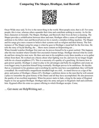 Comparing The Shaper, Hrothgar, And Beowulf
Oscar Wilde once said, To live is the rarest thing in the world. Most people exist, that is all. For some
people, this is true, whereas others squander their time and contribute nothing to society. As for the
three characters in Grendel, The Shaper, Hrothgar, and Beowulf, their lives do have a meaning. The
Shaper provides a solidification between ideas and man; Hrothgar offers a sense of leadership and
ambition to his fellow men and Beowulf proves his is merely a mindless killing machine. The Shaper
and his songs give men a reason to believe their systems such as religion and their history. The first
instance of The Shaper using his songs is when he goes to Hrothgar s mead hall for the first time. He
tells the story of Scyld Shefing, the ... Show more content on Helpwriting.net ...
When Grendel watches Hrothgar first start out, he proves himself to be a great warlord. This happens
after the tree incident where Grendel first encounters human beings. Hrothgar showed what he could
do and how strong his men were. He then sent men to his neighbors every three months or so to gather
tribute from them. He worked out a theory about what fighting was for, and now he no longer fought
with his six closest neighbors (37). This is a necessity of a quality of a good king. He knows how to
gain power quickly. Hrothgar is smart to play to his advantages and bully his neighbors and create an
even bigger army to proclaim himself king eventually. Hrothgar proves to be ambitious. He decides
that as a testament to his greatness and everything he and his men have accomplished, they will build
a meadhall. He would build a magnificent meadhall high on a hill... to stand forever as a sign of the
glory and justice of Hrothgar s Danes (47). Hrothgar s ambition shows to the men that he will cement
a place to remember the great history of the Danes and all they have accomplished. He also possesses
the quality of an excellent negotiator. When his power starts to fade, a king by the name of Hygmod
begins to rise up against Hrothgar. Hrothgar takes his army and goes to Hygmod s hall and confronts
him. Hygmod offers his sister as a peace offering to which Hrothgar accepts. Come,
... Get more on HelpWriting.net ...
 