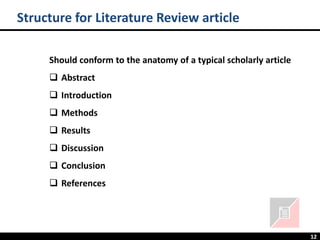 12
Structure for Literature Review article
Should conform to the anatomy of a typical scholarly article
❑ Abstract
❑ Introduction
❑ Methods
❑ Results
❑ Discussion
❑ Conclusion
❑ References
 