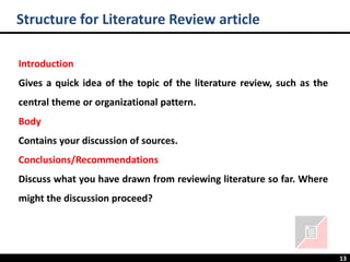 13
Structure for Literature Review article
Introduction
Gives a quick idea of the topic of the literature review, such as the
central theme or organizational pattern.
Body
Contains your discussion of sources.
Conclusions/Recommendations
Discuss what you have drawn from reviewing literature so far. Where
might the discussion proceed?
 