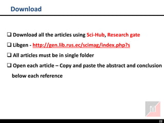 22
Download
❑ Download all the articles using Sci-Hub, Research gate
❑ Libgen - http://gen.lib.rus.ec/scimag/index.php?s
❑ All articles must be in single folder
❑ Open each article – Copy and paste the abstract and conclusion
below each reference
 