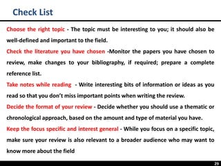 29
Check List
Choose the right topic - The topic must be interesting to you; it should also be
well-defined and important to the field.
Check the literature you have chosen -Monitor the papers you have chosen to
review, make changes to your bibliography, if required; prepare a complete
reference list.
Take notes while reading - Write interesting bits of information or ideas as you
read so that you don’t miss important points when writing the review.
Decide the format of your review - Decide whether you should use a thematic or
chronological approach, based on the amount and type of material you have.
Keep the focus specific and interest general - While you focus on a specific topic,
make sure your review is also relevant to a broader audience who may want to
know more about the field
 