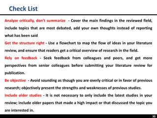 30
Check List
Analyze critically, don’t summarize - Cover the main findings in the reviewed field,
include topics that are most debated, add your own thoughts instead of reporting
what has been said
Get the structure right - Use a flowchart to map the flow of ideas in your literature
review, and ensure that readers get a critical overview of research in the field.
Rely on feedback - Seek feedback from colleagues and peers, and get more
perspectives from senior colleagues before submitting your literature review for
publication.
Be objective - Avoid sounding as though you are overly critical or in favor of previous
research; objectively present the strengths and weaknesses of previous studies.
Include older studies - It is not necessary to only include the latest studies in your
review; include older papers that made a high impact or that discussed the topic you
are interested in.
 