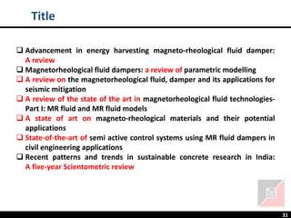 31
❑ Advancement in energy harvesting magneto-rheological fluid damper:
A review
❑ Magnetorheological fluid dampers: a review of parametric modelling
❑ A review on the magnetorheological fluid, damper and its applications for
seismic mitigation
❑ A review of the state of the art in magnetorheological fluid technologies-
Part I: MR fluid and MR fluid models
❑ A state of art on magneto-rheological materials and their potential
applications
❑ State-of-the-art of semi active control systems using MR fluid dampers in
civil engineering applications
❑ Recent patterns and trends in sustainable concrete research in India:
A five-year Scientometric review
Title
 