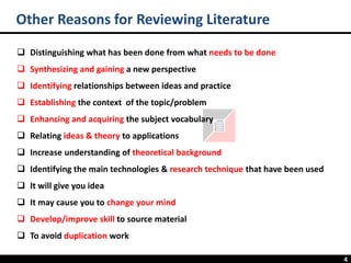 4
❑ Distinguishing what has been done from what needs to be done
❑ Synthesizing and gaining a new perspective
❑ Identifying relationships between ideas and practice
❑ Establishing the context of the topic/problem
❑ Enhancing and acquiring the subject vocabulary
❑ Relating ideas & theory to applications
❑ Increase understanding of theoretical background
❑ Identifying the main technologies & research technique that have been used
❑ It will give you idea
❑ It may cause you to change your mind
❑ Develop/improve skill to source material
❑ To avoid duplication work
Other Reasons for Reviewing Literature
 