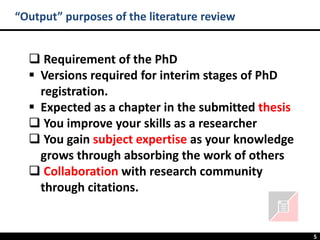 5
“Output” purposes of the literature review
❑ Requirement of the PhD
▪ Versions required for interim stages of PhD
registration.
▪ Expected as a chapter in the submitted thesis
❑ You improve your skills as a researcher
❑ You gain subject expertise as your knowledge
grows through absorbing the work of others
❑ Collaboration with research community
through citations.
 