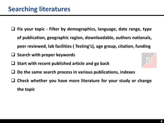 8
❑ Fix your topic - Filter by demographics, language, date range, type
of publication, geographic region, downloadable, authors nationals,
peer reviewed, lab facilities ( Testing’s), age group, citation, funding
❑ Search with proper keywords
❑ Start with recent published article and go back
❑ Do the same search process in various publications, indexes
❑ Check whether you have more literature for your study or change
the topic
Searching literatures
 
