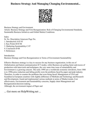 Business Strategy And Managing Changing Environmental...
Business Strategy and Environment
Article: Business Strategy and Firm Reorganization: Role of Changing Environmental Standards,
Sustainable Business Initiatives and Global Market Conditions
Index
Sr. No. Description Annexure Page No.
1. Introduction A 02 03
2. Key Points B 03 06
3. Marketing Sustainability C 07
4. Conclusion D 08
5. References
Introduction:
Business Strategy and Firm Reorganization in Terms of Environment Sustainability
Effective Business strategy is a key to success for any business organization, in this era of
Globalization and fastest communication ICT modes, while Business are getting faster and excess of
production with latest tools and techniques, the very same time issue of sustainability and
Environment is a growing concern. The early 1990 saw a worldwide economic slowdown, from 1980
is to 1990s price reduction and falling profits were the problems faced by paper and pulp industry.
Therefore, in order to counter the problems that were being faced; Management of USA and
Scandinavia European countries with slightly difference of Methods and Technology and Research
and Development, found and implemented various methods in terms of Market trends, Cost
effectiveness, Environment and Sustainability concerns, Supply chain Management and
Reorganization/decision making.
Although, the environment impact of Paper and
... Get more on HelpWriting.net ...
 