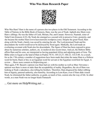 Who Was Ham Research Paper
Who Was Ham? Ham is the name of a person also two places in the Old Testament. According to the
Table of Nations in the Bible Book of Genesis, Ham, was the son of Noah. Japheth also Shem were
Ham s siblings. He was the father of Cush, Miriam, Put, and Canaan. However, Naamah, sister of
Tubal Cain (Genesis 4:22). By Noah she emerged as a second wife to preserve Cain s posterity, and
she became the mother Ham (www.heavenawaits.wordpress.com). Despite the great Flood, Ham
along with the Noah s family was saved by entering the ark. The Lord promised Noah and his
descendants the world would never be destroyed by flood again. Markedly, the Lord made an
everlasting covenant with Noah also his descendants. The figure of Ham has been exposed to gross
abuse by numerous scholars, authors, etc. in medieval also recent times. And yet, the Hebrew Bible
affirm Ham and his sons, are interpreted as having populated Africa and adjoining parts of Asia. The
Bible refers to Egypt as the land of Ham in Psalms 78:51; 105:23,27; 106:22; 1Ch 4:40. As a result,
for as the 17th century a number of suggestions have been made that relate the name Ham to a Hebrew
word for burnt, black or hot, to an Egyptian word for servant or the Egyptian word Kmt for Egypt. A
review ... Show more content on Helpwriting.net ...
Then again, F.W. Bassett s opinion was Ham had sex with his mother as well as Marc Vervenne s
opinion was there is more at stake than the acceptability of nudity. Regardless, the sin of Ham was
looking at Noah s nakedness, also telling his brothers. Therefore, Ham disgraced his father robbing
him of dignity, paternal authority, also humility. According to Leon Kass, even if Ham didn t touch
Noah, he eliminated the father authority, as guide, as teach of law, custom also the way of life. In other
words, as a man Noah was no longer head (Yamauchi
... Get more on HelpWriting.net ...
 