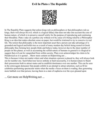 Evil In Plato s The Republic
In The Republic Plato suggests that unless kings rule as philosophers or that philosophers rule as
kings, there will always be evil, which is a logical fallacy that does not take into account the core of
human nature, of which is to preserve oneself solely for the purpose of reproducing and continuing
their bloodline. Plato s take on a perfect city without evil by cause of it being ruled by a Philosopher
King is an idea that makes absolute sense on paper, but would be irrational to try to conceive in real
life. The notion that philosophy is the most important asset that a person can take advantage of is
grounded and logical and holds true as a result of many modern day beliefs being rooted in Greek
philosophy thus forming how people think and behave today, however due to the sheer number of
people on this planet, as well as accounting the selfish nature of humans in general it is illogical to
suggest that evil can be vanquished from within society. Plato even acknowledges his claim to be
Paradoxical as it is quoted ... Show more content on Helpwriting.net ...
This is because it does not matter where and what situation a person is placed in, they will always look
out for number one. Such behaviour leaves nobody at fault necessarily, it is human nature to flaunt
their possessions both to attract mates and to establish dominance over one another. This can be seen
in the extravagant demeanor that people exhibit in an attempt to attract attention, such as B list
celebrities performing spectacular stunts when the media s focus on them is wading, thus generating
more hubbub over that person, leaving them in a state of euphoria over the eyes gleaned upon
... Get more on HelpWriting.net ...
 
