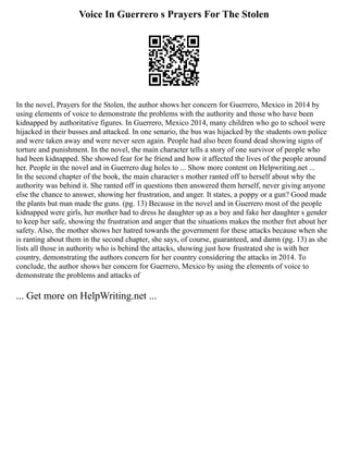 Voice In Guerrero s Prayers For The Stolen
In the novel, Prayers for the Stolen, the author shows her concern for Guerrero, Mexico in 2014 by
using elements of voice to demonstrate the problems with the authority and those who have been
kidnapped by authoritative figures. In Guerrero, Mexico 2014, many children who go to school were
hijacked in their busses and attacked. In one senario, the bus was hijacked by the students own police
and were taken away and were never seen again. People had also been found dead showing signs of
torture and punishment. In the novel, the main character tells a story of one survivor of people who
had been kidnapped. She showed fear for he friend and how it affected the lives of the people around
her. People in the novel and in Guerrero dug holes to ... Show more content on Helpwriting.net ...
In the second chapter of the book, the main character s mother ranted off to herself about why the
authority was behind it. She ranted off in questions then answered them herself, never giving anyone
else the chance to answer, showing her frustration, and anger. It states, a poppy or a gun? Good made
the plants but man made the guns. (pg. 13) Because in the novel and in Guerrero most of the people
kidnapped were girls, her mother had to dress he daughter up as a boy and fake her daughter s gender
to keep her safe, showing the frustration and anger that the situations makes the mother fret about her
safety. Also, the mother shows her hatred towards the government for these attacks because when she
is ranting about them in the second chapter, she says, of course, guaranteed, and damn (pg. 13) as she
lists all those in authority who is behind the attacks, showing just how frustrated she is with her
country, demonstrating the authors concern for her country considering the attacks in 2014. To
conclude, the author shows her concern for Guerrero, Mexico by using the elements of voice to
demonstrate the problems and attacks of
... Get more on HelpWriting.net ...
 