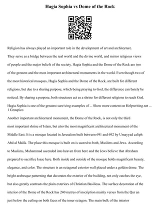 Hagia Sophia vs Dome of the Rock
Religion has always played an important role in the development of art and architecture.
They serve as a bridge between the real world and the divine world, and mirror religious views
of people and the major beliefs of the society. Hagia Sophia and the Dome of the Rock are two
of the greatest and the most important architectural monuments in the world. Even though two of
the most historical mosques, Hagia Sophia and the Dome of the Rock, are built for different
religions, but due to a sharing purpose, which being praying to God, the difference can barely be
noticed. By sharing a purpose, both structures act as a shrine for different religions to reach God.
Hagia Sophia is one of the greatest surviving examples of ... Show more content on Helpwriting.net ...
1 Groupico
Another important architectural monument, the Dome of the Rock, is not only the third
most important shrine of Islam, but also the most magnificent architectural monument of the
Middle East. It is a mosque located in Jerusalem built between 691 and 692 by Umayyad caliph
Abd al Malik. The place this mosque is built on is sacred to both, Muslims and Jews. According
to Muslims, Muhammad ascended into heaven from here and the Jews believe that Abraham
prepared to sacrifice Isaac here. Both inside and outside of the mosque holds magnificent beauty,
elegance, and color. The structure is an octagonal exterior wall placed under a golden dome. The
bright arabesque patterning that decorates the exterior of the building, not only catches the eye,
but also greatly contrasts the plain exteriors of Christian Basilicas. The surface decoration of the
interior of the Dome of the Rock has 240 metres of inscription mainly verses from the Qur an
just below the ceiling on both faces of the inner octagon. The main bulk of the interior
 