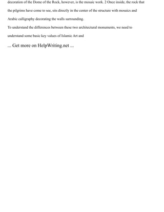 decoration of the Dome of the Rock, however, is the mosaic work. 2 Once inside, the rock that
the pilgrims have come to see, sits directly in the center of the structure with mosaics and
Arabic calligraphy decorating the walls surrounding.
To understand the differences between these two architectural monuments, we need to
understand some basic key values of Islamic Art and
... Get more on HelpWriting.net ...
 