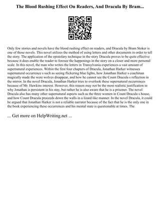The Blood Rushing Effect On Readers, And Dracula By Bram...
Only few stories and novels have the blood rushing effect on readers, and Dracula by Bram Stoker is
one of those novels. This novel utilizes the method of using letters and other documents in order to tell
the story. The application of the epistolary technique in the story Dracula proves to be quite effective
because it does enable the reader to foresee the happenings in the story on a closer and more personal
scale. In this novel, the man who writes the letters in Transylvania experiences a vast amount of
supernatural experiences. Within the first four chapters of Dracula, Jonathan Harker witnesses
supernatural occurrence s such as seeing flickering blue lights, how Jonathan Harker s coachman
magically made the were wolves disappear, and how he cannot see the Count Dracula s reflection in
the mirror. In the novel Dracula, Jonathan Harker tries to overlook these supernatural occurrences
because of Mr. Hawkins interest. However, this reason may not be the most realistic justification in
why Jonathan is persistent in his stay, but rather he is also aware that he is a prisoner. The novel
Dracula also has many other supernatural aspects such as the three women in Count Dracula s house,
and how Count Dracula proceeds down the walls in a lizard like manner. In the novel Dracula, it could
be argued that Jonathan Harker is not a reliable narrator because of the fact that he is the only one in
the book experiencing these occurrences and his mental state is questionable at times. The
... Get more on HelpWriting.net ...
 