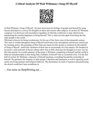 Critical Analysis Of Walt Whitman s Song Of Myself
In Walt Whitman s Song of Myself , the poet showcases his feelings of people and himself by using
literary descriptors to convey his thoughts on these and various other subjects. In section 20, Whitman
s purpose is to showcase self assuredness regardless of what the world tries to state otherwise by
maintaining his resolute happiness in being himself. This is what sets him apart from being like the
other people in the world.
Whitman is known for being revolutionary for his use of free form verse in the nineteenth century.
This style is evident throughout Song of Myself which aids in his descriptions and devices used to get
his meaning across. His grouping of three lines per stanza for this section is common for the entirety
of Song of Myself , which has variations of three line to occasionally five line stanzas. His freedom in
his poem s style and lack of rhyme scheme allow him to fully showcase his thoughts in a new way for
this time period. An overall summary of the poem is Whitman s pondering of himself and the world in
behavior and personality to him being fully confident in himself with no existential crisis. For the first
half of section 20, Whitman s character of himself questions everything beyond the ownership of
himself. He questions the integrity of other people s identities and characters as well as ignoring social
norms involving manners and religious behavior. The declaration of a lack of manners and questioning
the church would have been scandalous to
... Get more on HelpWriting.net ...
 
