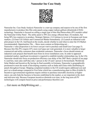 Nanosolar Inc Case Study
Nanosolar Inc. Case Study Analysis Nanosolar is a start up company and expects to be one of the first
manufacturers to produce thin film solar panels using copper indium gallium (di)selenide (CIGS)
technology. Nanosolar is focused on selling a single type of thin film Photovoltaic (PV) module called
the Nanosolar Utility Panel . The utility panel is 50% less energy efficient than c Si modules, but
being 90% less expensive to produce. Strategic Options: (1) Continue to invest in European and Asian
markets. (2) Enter US Utilities and Commercial Market Immediately. (3) Launch an industrial scale
pilot project in the US. And based on the results, decide whether to and when to enter the US Market
(recommended). Opportunities The ... Show more content on Helpwriting.net ...
Nanosolar s value proposition is its lower cost per watt to purchase and install (see Case page 5).
Because thin film PVs require 43% more roof space per watt generated, it is more valuable to larger
commercial and utility customers than residential customers. Nanosolar s focus should remain on
industrial scale projects that benefit most from its lower installation costs. In order to approach
residential market, significant investment is required to establish installer relationships (eg. In the US).
Nanosolar should also focus on production efficiency (see delay of the 2007 Beck s project (Case page
6.) and hire, train sales staff (has only 1 person in the US and 1 person in Switzerland). Worldwide
Solar Market and Incentives By having its final assembly in Germany, Nanosolar is geographically
positioned to meet the needs of developing countries such as India and China while distributing its
panels throughout Europe. Shipping completed modules to the US would require additional cost and
put it at a disadvantage compared to First Solar which has a manufacturing plant in Ohio (Exhibit 9).
Incentives (governmental regulations require utilities to purchase renewable electricity at higher
rates), can only help the business to become established in the market, so are important in the short
and mid term only. Because European incentives diminish over time, in the long term all PV
technologies will compete based on price and performance therefore cost
... Get more on HelpWriting.net ...
 