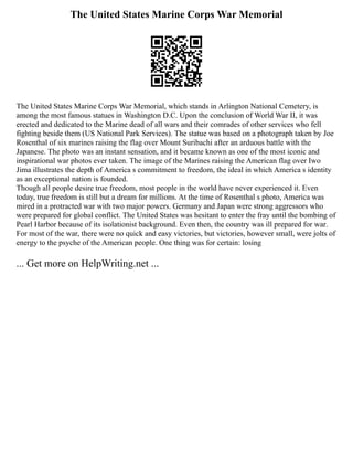 The United States Marine Corps War Memorial
The United States Marine Corps War Memorial, which stands in Arlington National Cemetery, is
among the most famous statues in Washington D.C. Upon the conclusion of World War II, it was
erected and dedicated to the Marine dead of all wars and their comrades of other services who fell
fighting beside them (US National Park Services). The statue was based on a photograph taken by Joe
Rosenthal of six marines raising the flag over Mount Suribachi after an arduous battle with the
Japanese. The photo was an instant sensation, and it became known as one of the most iconic and
inspirational war photos ever taken. The image of the Marines raising the American flag over Iwo
Jima illustrates the depth of America s commitment to freedom, the ideal in which America s identity
as an exceptional nation is founded.
Though all people desire true freedom, most people in the world have never experienced it. Even
today, true freedom is still but a dream for millions. At the time of Rosenthal s photo, America was
mired in a protracted war with two major powers. Germany and Japan were strong aggressors who
were prepared for global conflict. The United States was hesitant to enter the fray until the bombing of
Pearl Harbor because of its isolationist background. Even then, the country was ill prepared for war.
For most of the war, there were no quick and easy victories, but victories, however small, were jolts of
energy to the psyche of the American people. One thing was for certain: losing
... Get more on HelpWriting.net ...
 