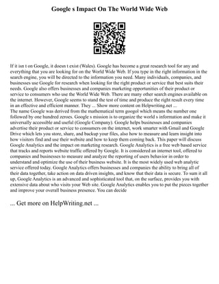 Google s Impact On The World Wide Web
If it isn t on Google, it doesn t exist (Wales). Google has become a great research tool for any and
everything that you are looking for on the World Wide Web. If you type in the right information in the
search engine, you will be directed to the information you need. Many individuals, companies, and
businesses use Google for research when looking for the right product or service that best suits their
needs. Google also offers businesses and companies marketing opportunities of their product or
service to consumers who use the World Wide Web. There are many other search engines available on
the internet. However, Google seems to stand the test of time and produce the right result every time
in an effective and efficient manner. They ... Show more content on Helpwriting.net ...
The name Google was derived from the mathematical term googol which means the number one
followed by one hundred zeroes. Google s mission is to organize the world s information and make it
universally accessible and useful (Google Company). Google helps businesses and companies
advertise their product or service to consumers on the internet, work smarter with Gmail and Google
Drive which lets you store, share, and backup your files, also how to measure and learn insight into
how visitors find and use their website and how to keep them coming back. This paper will discuss
Google Analytics and the impact on marketing research. Google Analytics is a free web based service
that tracks and reports website traffic offered by Google. It is considered an internet tool, offered to
companies and businesses to measure and analyze the reporting of users behavior in order to
understand and optimize the use of their business website. It is the most widely used web analytic
service offered today. Google Analytics offers businesses and companies the ability to bring all of
their data together, take action on data driven insights, and know that their data is secure. To sum it all
up, Google Analytics is an advanced and sophisticated tool that, on the surface, provides you with
extensive data about who visits your Web site. Google Analytics enables you to put the pieces together
and improve your overall business presence. You can decide
... Get more on HelpWriting.net ...
 