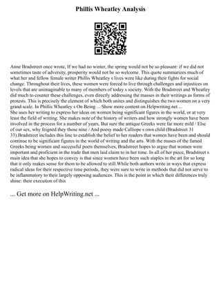 Phillis Wheatley Analysis
Anne Bradstreet once wrote, If we had no winter, the spring would not be so pleasant: if we did not
sometimes taste of adversity, prosperity would not be so welcome. This quote summarizes much of
what her and fellow female writer Phillis Wheatley s lives were like during their fights for social
change. Throughout their lives, these women were forced to live through challenges and injustices on
levels that are unimaginable to many of members of today s society. With the Bradstreet and Wheatley
did much to counter these challenges, even directly addressing the masses in their writings as forms of
protests. This is precisely the element of which both unites and distinguishes the two women on a very
grand scale. In Phillis Wheatley s On Being ... Show more content on Helpwriting.net ...
She uses her writing to express her ideas on women being significant figures in the world, or at very
least the field of writing. She makes note of the history of writers and how strongly women have been
involved in the process for a number of years, But sure the antique Greeks were far more mild / Else
of our sex, why feigned they those nine / And poesy made Calliope s own child (Bradstreet 31
33).Bradstreet includes this line to establish the belief to her readers that women have been and should
continue to be significant figures in the world of writing and the arts. With the muses of the famed
Greeks being women and successful poets themselves, Bradstreet hopes to argue that women were
important and proficient in the trade that men laid claim to in her time. In all of her piece, Bradstreet s
main idea that she hopes to convey is that since women have been such staples in the art for so long
that it only makes sense for them to be allowed to still.While both authors write in ways that express
radical ideas for their respective time periods, they were sure to write in methods that did not serve to
be inflammatory to their largely opposing audiences. This is the point in which their differences truly
shine: their execution of this
... Get more on HelpWriting.net ...
 