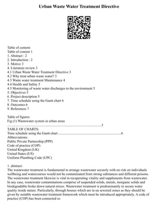 Urban Waste Water Treatment Directive
Table of content:
Table of content 1
1. Abstract : 2
2. Introduction : 2
3. Motive 3
4. Literature review 3
4.1 Urban Waste Water Treatment Directive 3
4.2 Why treat urban waste water? 3
4.3 Waste water treatment Maintenance 4
4.4 Health and Safety 5
4.5 Monitoring of waste water discharges to the environment 5
5. Objectives 5
6 .Project description 5
7. Time schedule using the Gantt chart 6
8. Outcomes 6
9. References 7
Table of figures:
Fig (1) Wastewater system in urban areas
............................................................................................................3
TABLE OF CHARTS:
Time schedule using the Gantt chart ........................................................................6
Abbreviations:
Public Private Partnership (PPP)
Code of practice (COP)
United Kingdom (UK)
United States (US)
Uniform Plumbing Code (UPC)
1. abstract:
The wastewater treatment is fundamental to arrange wastewater securely with no risk on individuals
wellbeing and watercourses would not be contaminated from strong substances and different poisons.
The wastewater treatment likewise is vital in recuperating vitality and supplements from wastewater.
In any case, wastewater contaminations comprise of suspended solids, metals, inorganic solids and
biodegradable broke down natural mixes. Wastewater treatment is predominantly to secure water
quality inside nature. Particularly, through houses which are in un sewered zones as they should be
given by suitable wastewater treatment framework which must be introduced appropriately. A code of
practice (COP) has been connected so
 