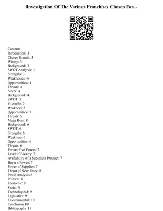 Investigation Of The Various Franchises Chosen For...
Contents
Introduction: 3
Chosen Brands: 3
Wimpy: 3
Background: 3
SWOT Analysis: 3
Strengths: 3
Weaknesses: 4
Opportunities: 4
Threats: 4
Steers: 4
Background: 4
SWOT: 5
Strengths: 5
Weakness: 5
Opportunities: 5
Threats: 5
Mugg Bean: 6
Background: 6
SWOT: 6
Strengths: 6
Weakness: 6
Opportunities: 6
Threats: 6
Porters Five Forces: 7
Level of Rivalry: 7
Availability of a Substitute Product: 7
Buyer s Power: 7
Power of Supplier: 7
Threat of New Entry: 8
Pestle Analysis 8
Political: 8
Economic: 8
Social: 9
Technological: 9
Legislative: 9
Environmental: 10
Conclusion 10
Bibliography 11
 