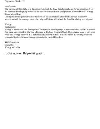 Plagiarism Check: 12
Introduction:
The purpose of this study is to determine which of the three franchises chosen for investigation from
the Famous Brands group would be the best investment for an entrepreneur. Chosen Brands: Wimpy
Steers Mugg Bean
During this investigation I will do research on the internet and other media as well as conduct
interviews with the managers and other key staff of one of each of the franchises being investigated.
Wimpy:
Background:
Wimpy is a franchise that forms part of the Famous Brands group. It was established in 1967 when the
first store was opened in Murchie s Passage in Durban, Kwazulu Natal. This original store is still open
today and Wimpy has over 400 franchises in Southern Africa. It is also one of the leading franchise
groups in South Africa and has operations in the United Kingdom.
SWOT Analysis:
Strengths:
Wimpy will offer
... Get more on HelpWriting.net ...
 