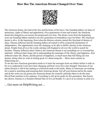 How Has The American Dream Changed Over Time
The American dream, the land of the free and the home of the brave. Our founding fathers set ideas of
democracy, rights of liberty and opportunity. Over generations of men and women, the American
dream has changed as our society has progressed over time. The dream varies from the beginning
were our founding fathers started to our new generation in tremendous ways for better. The American
dream is alive. In the beginning, from when the thirteen colonies started this fairyland of dreams of
ideas. Thomas Jefferson and the founding fathers all started it off by created the declaration of
independence. The opportunities were life changing, to be able to fulfill a destiny in the Americas
dream. People from all over the world, starting with England to all over the world in search for
freedom. Thomas Jefferson states I believe the American Dream is not something we ve invented but
inherited . Jefferson had a huge roll in understanding the meanings of life, liberty, and happiness. Also
Jefferson states life, liberty, and the pursuit of happiness, is much more than full filling our own
dreams, doing what we want an feeling good. It s about using the ... Show more content on
Helpwriting.net ...
To me this new American generation needs to re learn the messages from our fathers before it sinks in
for us to understand. Laws have been changing, political views have also changed. Outcomes of our
urban lifestyle is still in the making as a historical mark in the books. Many of Americans are looking
for a stand in searching and treasuring their American dream. Get off your bottom and be the stand,
and do the work you can pursue the American dream for yourself, and help others to do the same
David Pratt mentions to his audience. Everything is still up for grabs for this generation. Has history
has shown, America is a freedom lifestyle that we live an breathe. It s up to us as citizens to unite as a
... Get more on HelpWriting.net ...
 