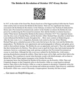 The Bolshevik Revolution of October 1917-Essay Review
In 1917, in the midst of the Great War, Russia faced one of the biggest political shifts that the Tsarist
ruled country had ever known the Bolshevik Revolution. There are two significant time frames
associated with the Bolshevik Revolution. In the February revolution Tsar Nicholas II abdicated his
throne and a Provisional Government took control. In the October revolution the Bolsheviks took
power by overthrowing the Provisional Government. How did the October revolution become a
reality? What factors facilitated the Bolshevik Revolution of October 1917? Two important factors
were the July event at Taurida Palace, and the Kornilov Affair. Richard Pipes describes in detail how
Lenin influenced the Bolshevik party throughout the ... Show more content on Helpwriting.net ...
After the July event, Lvov s resignation, Kerensky took control as the new Prime Minister.
Richard Pipes gives a detailed account of the events that led up to the July event and the Bolsheviks
preparedness. The Bolsheviks were opportunists and used propaganda to influence and agitate, gives
credit to their political strategy. The Bolsheviks saw an opportunity and used it. They also understood
that their timing had to be flawless. They did not want to quell the frenzy they had created among the
mutineers; however, a premature large scale uprising would give the Provisional Government an
excuse to crush them. Although the July event was a setback for the Bolsheviks, it did create a
growing dissatisfaction among the soldiers. Many had no more will to fight, and lost their faith in the
government. This would prove crucial when Kerensky would, with failed attempts, call on them to
defend the Winter Palace against insurgents in the October Revolution.
An important factor that facilitated the Bolshevik Revolution was the Kornilov Affair. Pipes and
Fitzpatrick disagree in that Fitzpatrick refers to the Kornilov Affair as a coup based on national
interest. Pipes refers to the Kornilov Affair as a coup in response to deception. Fitzpatrick writes the
coup attempt by Kornilov was of his own design and without provocation. Pipes however, establishes
the Kornilov Affair was a result of Kerensky s misperceptions. Kerensky felt that as head
... Get more on HelpWriting.net ...
 