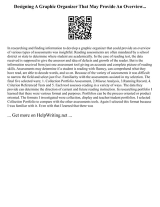 Designing A Graphic Organizer That May Provide An Overview...
In researching and finding information to develop a graphic organizer that could provide an overview
of various types of assessments was insightful. Reading assessments are often mandated by a school
district or state to determine where student are academically. In the case of reading test, the data
received is supposed to give the assessor and idea of defects and growth of the reader. But is the
information received from just one assessment tool giving an accurate and complete picture of reading
skills. Assessments may determine if a student is reading with fluency, can comprehend what they
have read, are able to decode words, and so on. Because of the variety of assessments it was difficult
to narrow the field and select just five. Familiarity with the assessments assisted in my selection. The
final five selected were; 1. Collection Portfolio Assessment, 2.Miscue Analysis, 3.Running Record, 4.
Criterion Referenced Tests and 5. Each tool assesses reading in a variety of ways. The data they
provide can determine the direction of current and future reading instruction. In researching portfolio I
learned that there were various format and purposes. Portfolios can be the process oriented or product
oriented. The formats I investigated were collection, display and teacher/student portfolios. I selected
Collection Portfolio to compare with the other assessments tools. Again I selected this format because
I was familiar with it. Even with that I learned that there was
... Get more on HelpWriting.net ...
 
