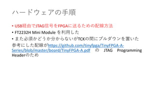 ハードウェアの手順
• USB経由でJTAG信号をFPGAに送るための配線方法
• FT2232H Mini Module を利用した
• また必須かどうか分からないがTCKの間にプルダウンを置いた
参考にした配線がhttps://github.com/tinyfpga/TinyFPGA-A-
Series/blob/master/board/TinyFPGA-A.pdf の JTAG Programming
Headerのため
 