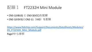 配線１ FT2232H Mini Module
• CN3-1(VBUS) と CN3-3(VCC)を配線
• CN2-1(V3V3)とCN2-11（VIO）を配線
https://www.ftdichip.com/Support/Documents/DataSheets/Modules/
DS_FT2232H_Mini_Module.pdf
Page7から参照
 