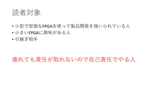 読者対象
• 小型で安価なFPGAを使って製品開発を強いられている人
• 小さいFPGAに興味がある人
• 引継ぎ相手
壊れても責任が取れないので自己責任でやる人
 