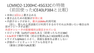 LCMXO2-1200HC-4SG32Cの特徴
（前回使ったICE40LP384と比較）
• 本体に1回以上書き込める
• 書き込むための配線が非常に楽
• 内部クロックがあり、最大133Mhz利用可能
（但し、限られた周波数だけ利用できるのでそれ以外使いたい場合は外
部オシレータが必要）
外部オシレータの配線場所は限定されている
• ロジック数（LUT)が1280もある（前使ったものは384）
• 3.3v単体で動作可能（前は主電源1.2vとVCCIO電圧必須)
• サイズもQFN32と小さく、高級な基板を必要としない
• 評価ボードとチュートリアルも存在する
（最後に詳細のURL配置）
 