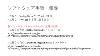 ソフトウェア手順 概要
• 工程１ Verilog file -> *****.jed に変換
• 工程２ ****.jedを 本体に書き込む
各ソフトのインストールのために登録が必要
• 工程１のためにLatticeDiamondをインストール
http://www.latticesemi.com/ja-
JP/Products/DesignSoftwareAndIP/FPGAandLDS/LatticeDiamond
• 工程２のためにDiamond Programmerをインストール
https://www.latticesemi.com/ja-
JP/Products/DesignSoftwareAndIP/ProgrammingAndConfigurationSw/Programmer
 