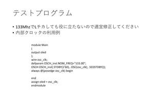 テストプログラム
• 133MhzでLチカしても役に立たないので適宜修正してください
• 内部クロックの利用例
module Main
(
output oled
);
wire osc_clk;
defparam OSCH_inst.NOM_FREQ="133.00";
OSCH OSCH_inst(.STDBY(1'b0), .OSC(osc_clk), .SEDSTDBY());
always @(posedge osc_clk) begin
end
assign oled = osc_clk;
endmodule
 